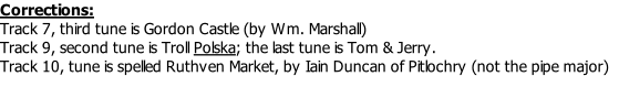 Corrections: Track 7, third tune is Gordon Castle (by Wm. Marshall) Track 9, second tune is Troll Polska; the last tune is Tom & Jerry. Track 10, tune is spelled Ruthven Market, by Iain Duncan of Pitlochry (not the pipe major)